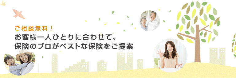 ご相談無料！ お客様一人ひとりに合わせて、保険のプロがベストな保険をご提案